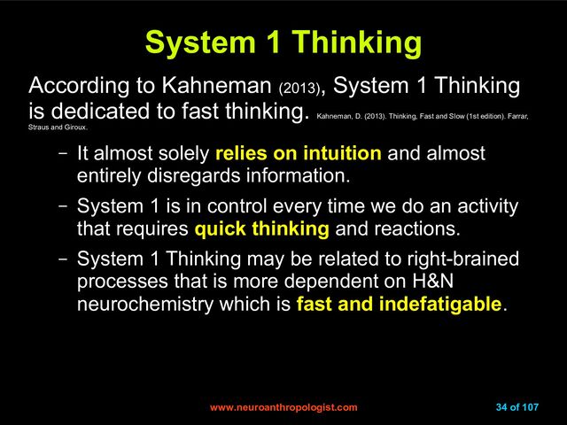 www.neuroanthropologist.com
www.neuroanthropologist.com 34 of 107
System 1 Thinking
System 1 Thinking
According to Kahneman (2013)
, System 1 Thinking
is dedicated to fast thinking.
Kahneman, D. (2013). Thinking, Fast and Slow (1st edition). Farrar,
Straus and Giroux.
– It almost solely relies on intuition and almost
entirely disregards information.
– System 1 is in control every time we do an activity
that requires quick thinking and reactions.
– System 1 Thinking may be related to right-brained
processes that is more dependent on H&N
neurochemistry which is fast and indefatigable.
