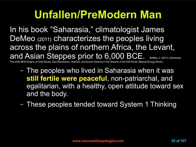 www.neuroanthropologist.com
www.neuroanthropologist.com 35 of 107
Unfallen/PreModern Man
Unfallen/PreModern Man
In his book “Saharasia,” climatologist James
DeMeo (2011)
characterizes the peoples living
across the plains of northern Africa, the Levant,
and Asian Steppes prior to 6,000 BCE.
DeMeo, J. (2011). Saharasia:
The 4000 BCE Origins of Child Abuse, Sex-Repression, Warfare, and Social Violence in the Deserts of the Old World. Natural Energy Works.
– The peoples who lived in Saharasia when it was
still fertile were peaceful, non-patriarchal, and
egalitarian, with a healthy, open attitude toward sex
and the body.
– These peoples tended toward System 1 Thinking

