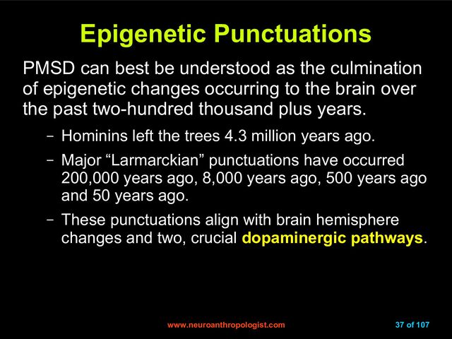 www.neuroanthropologist.com
www.neuroanthropologist.com 37 of 107
Epigenetic Punctuations
Epigenetic Punctuations
PMSD can best be understood as the culmination
of epigenetic changes occurring to the brain over
the past two-hundred thousand plus years.
– Hominins left the trees 4.3 million years ago.
– Major “Larmarckian” punctuations have occurred
200,000 years ago, 8,000 years ago, 500 years ago
and 50 years ago.
– These punctuations align with brain hemisphere
changes and two, crucial dopaminergic pathways.
