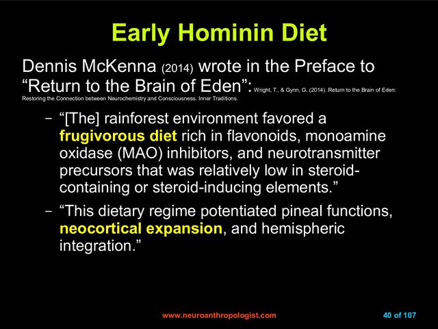 www.neuroanthropologist.com
www.neuroanthropologist.com 40 of 107
Early Hominin Diet
Early Hominin Diet
Dennis McKenna (2014)
wrote in the Preface to
“Return to the Brain of Eden”:
Wright, T., & Gynn, G. (2014). Return to the Brain of Eden:
Restoring the Connection between Neurochemistry and Consciousness. Inner Traditions.
– “[The] rainforest environment favored a
frugivorous diet rich in flavonoids, monoamine
oxidase (MAO) inhibitors, and neurotransmitter
precursors that was relatively low in steroid-
containing or steroid-inducing elements.”
– “This dietary regime potentiated pineal functions,
neocortical expansion, and hemispheric
integration.”
