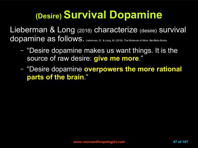 www.neuroanthropologist.com
www.neuroanthropologist.com 47 of 107
(Desire)
(Desire) Survival Dopamine
Survival Dopamine
Lieberman & Long (2018)
characterize (desire)
survival
dopamine as follows.
Lieberman, D., & Long, M. (2018). The Molecule of More. BenBella Books.
– “Desire dopamine makes us want things. It is the
source of raw desire: give me more.”
– “Desire dopamine overpowers the more rational
parts of the brain.”
