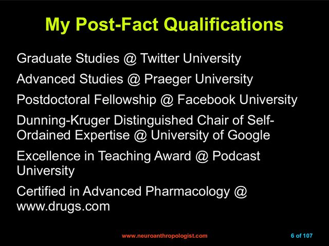 www.neuroanthropologist.com
www.neuroanthropologist.com 6 of 107
My Post-Fact Qualifications
My Post-Fact Qualifications
Graduate Studies @ Twitter University
Advanced Studies @ Praeger University
Postdoctoral Fellowship @ Facebook University
Dunning-Kruger Distinguished Chair of Self-
Ordained Expertise @ University of Google
Excellence in Teaching Award @ Podcast
University
Certified in Advanced Pharmacology @
www.drugs.com
