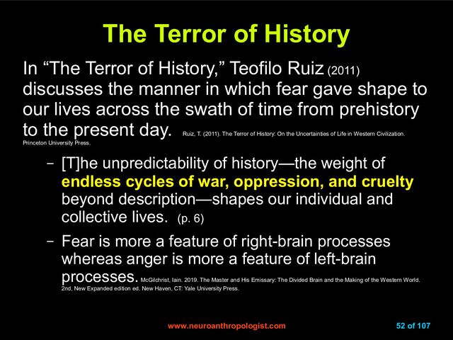 www.neuroanthropologist.com
www.neuroanthropologist.com 52 of 107
The Terror of History
The Terror of History
In “The Terror of History,” Teofilo Ruiz (2011)
discusses the manner in which fear gave shape to
our lives across the swath of time from prehistory
to the present day.
Ruiz, T. (2011). The Terror of History: On the Uncertainties of Life in Western Civilization.
Princeton University Press.
– [T]he unpredictability of history—the weight of
endless cycles of war, oppression, and cruelty
beyond description—shapes our individual and
collective lives. (p. 6)
– Fear is more a feature of right-brain processes
whereas anger is more a feature of left-brain
processes.
McGilchrist, Iain. 2019. The Master and His Emissary: The Divided Brain and the Making of the Western World.
2nd, New Expanded edition ed. New Haven, CT: Yale University Press.
