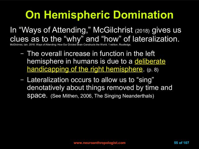www.neuroanthropologist.com
www.neuroanthropologist.com 55 of 107
On Hemispheric Domination
On Hemispheric Domination
In “Ways of Attending,” McGilchrist (2018)
gives us
clues as to the “why” and “how” of lateralization.
McGilchrist, Iain. 2018. Ways of Attending: How Our Divided Brain Constructs the World. 1 edition. Routledge.
– The overall increase in function in the left
hemisphere in humans is due to a deliberate
deliberate
handicapping of the right hemisphere
handicapping of the right hemisphere. (p. 8)
– Lateralization occurs to allow us to “sing”
denotatively about things removed by time and
space. (See Mithen, 2006, The Singing Neanderthals)
