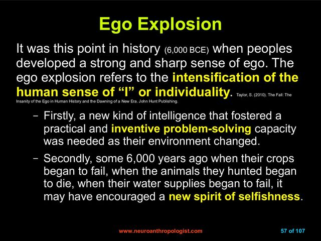 www.neuroanthropologist.com
www.neuroanthropologist.com 57 of 107
Ego Explosion
Ego Explosion
It was this point in history (6,000 BCE)
when peoples
developed a strong and sharp sense of ego. The
ego explosion refers to the intensification of the
human sense of “I” or individuality.
Taylor, S. (2010). The Fall: The
Insanity of the Ego in Human History and the Dawning of a New Era. John Hunt Publishing.
– Firstly, a new kind of intelligence that fostered a
practical and inventive problem-solving capacity
was needed as their environment changed.
– Secondly, some 6,000 years ago when their crops
began to fail, when the animals they hunted began
to die, when their water supplies began to fail, it
may have encouraged a new spirit of selfishness.
