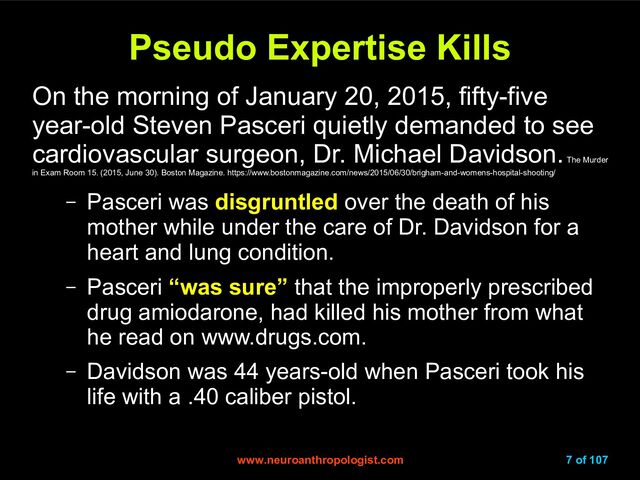 www.neuroanthropologist.com
www.neuroanthropologist.com 7 of 107
Pseudo Expertise Kills
Pseudo Expertise Kills
On the morning of January 20, 2015, fifty-five
year-old Steven Pasceri quietly demanded to see
cardiovascular surgeon, Dr. Michael Davidson.
The Murder
in Exam Room 15. (2015, June 30). Boston Magazine. https://www.bostonmagazine.com/news/2015/06/30/brigham-and-womens-hospital-shooting/
– Pasceri was disgruntled over the death of his
mother while under the care of Dr. Davidson for a
heart and lung condition.
– Pasceri “was sure” that the improperly prescribed
drug amiodarone, had killed his mother from what
he read on www.drugs.com.
– Davidson was 44 years-old when Pasceri took his
life with a .40 caliber pistol.
