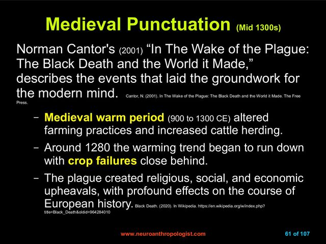 www.neuroanthropologist.com
www.neuroanthropologist.com 61 of 107
Medieval Punctuation
Medieval Punctuation
(Mid 1300s)
(Mid 1300s)
Norman Cantor's (2001)
“In The Wake of the Plague:
The Black Death and the World it Made,”
describes the events that laid the groundwork for
the modern mind.
Cantor, N. (2001). In The Wake of the Plague: The Black Death and the World it Made. The Free
Press.
– Medieval warm period (900 to 1300 CE) altered
farming practices and increased cattle herding.
– Around 1280 the warming trend began to run down
with crop failures close behind.
– The plague created religious, social, and economic
upheavals, with profound effects on the course of
European history.
Black Death. (2020). In Wikipedia. https://en.wikipedia.org/w/index.php?
title=Black_Death&oldid=964284010
