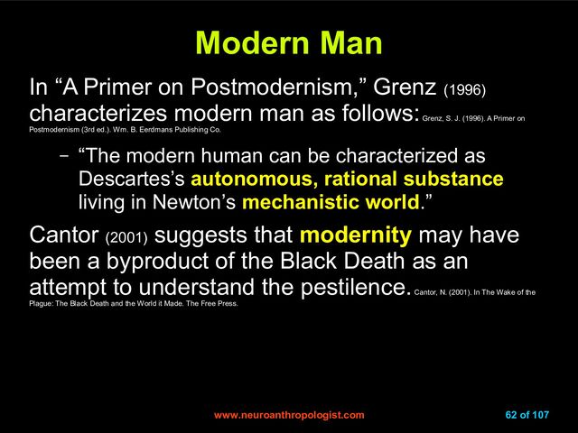 www.neuroanthropologist.com
www.neuroanthropologist.com 62 of 107
Modern Man
Modern Man
In “A Primer on Postmodernism,” Grenz (1996)
characterizes modern man as follows:
Grenz, S. J. (1996). A Primer on
Postmodernism (3rd ed.). Wm. B. Eerdmans Publishing Co.
– “The modern human can be characterized as
Descartes’s autonomous, rational substance
living in Newton’s mechanistic world.”
Cantor (2001)
suggests that modernity may have
been a byproduct of the Black Death as an
attempt to understand the pestilence.
Cantor, N. (2001). In The Wake of the
Plague: The Black Death and the World it Made. The Free Press.
