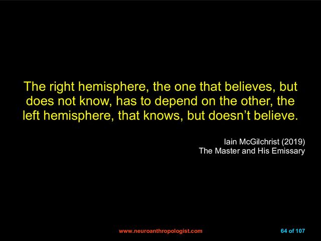 www.neuroanthropologist.com
www.neuroanthropologist.com 64 of 107
The right hemisphere, the one that believes, but
does not know, has to depend on the other, the
left hemisphere, that knows, but doesn’t believe.
Iain McGilchrist (2019)
The Master and His Emissary
