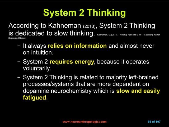 www.neuroanthropologist.com
www.neuroanthropologist.com 65 of 107
System 2 Thinking
System 2 Thinking
According to Kahneman (2013)
, System 2 Thinking
is dedicated to slow thinking.
Kahneman, D. (2013). Thinking, Fast and Slow (1st edition). Farrar,
Straus and Giroux.
– It always relies on information and almost never
on intuition.
– System 2 requires energy, because it operates
voluntarily.
– System 2 Thinking is related to majority left-brained
processes/systems that are more dependent on
dopamine neurochemistry which is slow and easily
fatigued.
