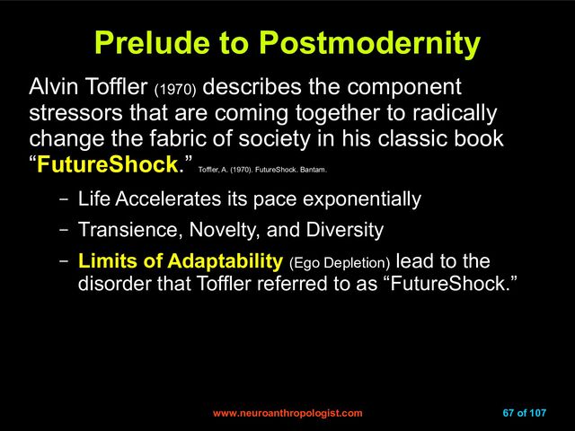 www.neuroanthropologist.com
www.neuroanthropologist.com 67 of 107
Prelude to Postmodernity
Prelude to Postmodernity
Alvin Toffler (1970)
describes the component
stressors that are coming together to radically
change the fabric of society in his classic book
“FutureShock.”
Toffler, A. (1970). FutureShock. Bantam.
– Life Accelerates its pace exponentially
– Transience, Novelty, and Diversity
– Limits of Adaptability (Ego Depletion) lead to the
disorder that Toffler referred to as “FutureShock.”
