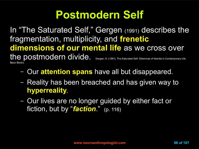 www.neuroanthropologist.com
www.neuroanthropologist.com 68 of 107
Postmodern Self
Postmodern Self
In “The Saturated Self,” Gergen (1991)
describes the
fragmentation, multiplicity, and frenetic
dimensions of our mental life as we cross over
the postmodern divide.
Gergen, K. (1991). The Saturated Self: Dilemmas of Identity in Contemporary Life.
Basic Books.
– Our attention spans have all but disappeared.
– Reality has been breached and has given way to
hyperreality.
– Our lives are no longer guided by either fact or
fiction, but by “faction.” (p. 116)
