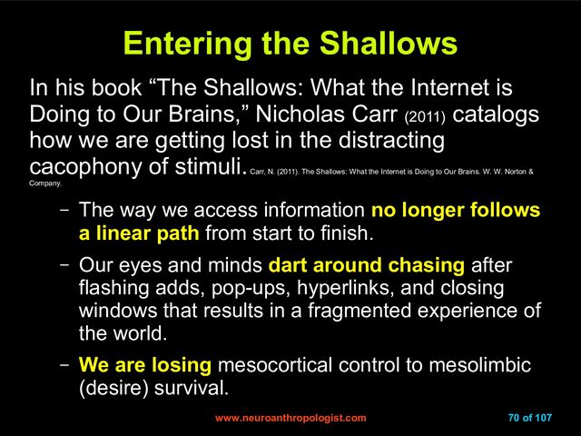 www.neuroanthropologist.com
www.neuroanthropologist.com 70 of 107
Entering the Shallows
Entering the Shallows
In his book “The Shallows: What the Internet is
Doing to Our Brains,” Nicholas Carr (2011)
catalogs
how we are getting lost in the distracting
cacophony of stimuli.
Carr, N. (2011). The Shallows: What the Internet is Doing to Our Brains. W. W. Norton &
Company.
– The way we access information no longer follows
a linear path from start to finish.
– Our eyes and minds dart around chasing after
flashing adds, pop-ups, hyperlinks, and closing
windows that results in a fragmented experience of
the world.
– We are losing mesocortical control to mesolimbic
(desire) survival.
