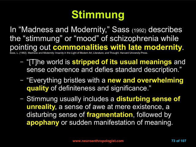 www.neuroanthropologist.com
www.neuroanthropologist.com 73 of 107
Stimmung
Stimmung
In “Madness and Modernity,” Sass (1992)
describes
the “stimmung” or “mood” of schizophrenia while
pointing out commonalities with late modernity.
Sass, L. (1992). Madness and Modernity: Insanity in the Light of Modern Art, Literature, and Thought. Harvard University Press.
– “[T]he world is stripped of its usual meanings and
sense coherence and defies standard description.”
– “Everything bristles with a new and overwhelming
quality of definiteness and significance.”
– Stimmung usually includes a disturbing sense of
unreality, a sense of awe at mere existence, a
disturbing sense of fragmentation, followed by
apophany or sudden manifestation of meaning.
