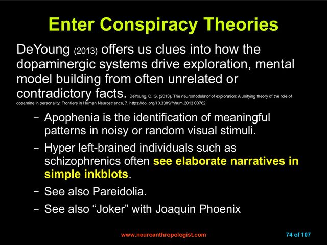www.neuroanthropologist.com
www.neuroanthropologist.com 74 of 107
Enter Conspiracy Theories
Enter Conspiracy Theories
DeYoung (2013)
offers us clues into how the
dopaminergic systems drive exploration, mental
model building from often unrelated or
contradictory facts.
DeYoung, C. G. (2013). The neuromodulator of exploration: A unifying theory of the role of
dopamine in personality. Frontiers in Human Neuroscience, 7. https://doi.org/10.3389/fnhum.2013.00762
– Apophenia is the identification of meaningful
patterns in noisy or random visual stimuli.
– Hyper left-brained individuals such as
schizophrenics often see elaborate narratives in
simple inkblots.
– See also Pareidolia.
– See also “Joker” with Joaquin Phoenix
