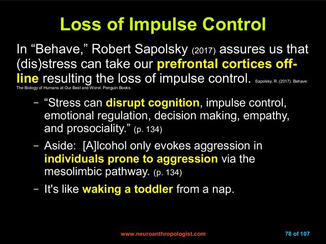 www.neuroanthropologist.com
www.neuroanthropologist.com 78 of 107
Loss of Impulse Control
Loss of Impulse Control
In “Behave,” Robert Sapolsky (2017)
assures us that
(dis)stress can take our prefrontal cortices off-
line resulting the loss of impulse control.
Sapolsky, R. (2017). Behave:
The Biology of Humans at Our Best and Worst. Penguin Books.
– “Stress can disrupt cognition, impulse control,
emotional regulation, decision making, empathy,
and prosociality.” (p. 134)
– Aside: [A]lcohol only evokes aggression in
individuals prone to aggression via the
mesolimbic pathway. (p. 134)
– It's like waking a toddler from a nap.
