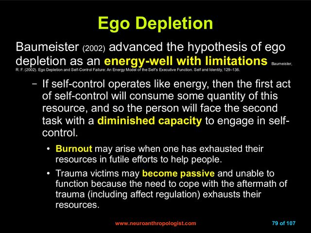 www.neuroanthropologist.com
www.neuroanthropologist.com 79 of 107
Ego Depletion
Ego Depletion
Baumeister (2002)
advanced the hypothesis of ego
depletion as an energy-well with limitations
Baumeister,
R. F. (2002). Ego Depletion and Self-Control Failure: An Energy Model of the Self’s Executive Function. Self and Identity, 129–136.
– If self-control operates like energy, then the first act
of self-control will consume some quantity of this
resource, and so the person will face the second
task with a diminished capacity to engage in self-
control.
●
Burnout may arise when one has exhausted their
resources in futile efforts to help people.
●
Trauma victims may become passive and unable to
function because the need to cope with the aftermath of
trauma (including affect regulation) exhausts their
resources.
