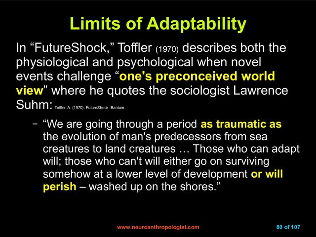 www.neuroanthropologist.com
www.neuroanthropologist.com 80 of 107
Limits of Adaptability
Limits of Adaptability
In “FutureShock,” Toffler (1970)
describes both the
physiological and psychological when novel
events challenge “one's preconceived world
view” where he quotes the sociologist Lawrence
Suhm:
Toffler, A. (1970). FutureShock. Bantam.
– “We are going through a period as traumatic as
the evolution of man's predecessors from sea
creatures to land creatures … Those who can adapt
will; those who can't will either go on surviving
somehow at a lower level of development or will
perish – washed up on the shores.”
