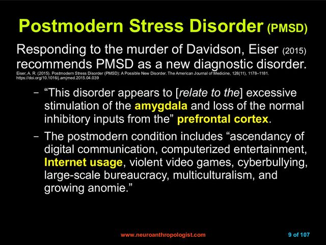 www.neuroanthropologist.com
www.neuroanthropologist.com 9 of 107
Postmodern Stress Disorder
Postmodern Stress Disorder (PMSD)
(PMSD)
Responding to the murder of Davidson, Eiser (2015)
recommends PMSD as a new diagnostic disorder.
Eiser, A. R. (2015). Postmodern Stress Disorder (PMSD): A Possible New Disorder. The American Journal of Medicine, 128(11), 1178–1181.
https://doi.org/10.1016/j.amjmed.2015.04.039
– “This disorder appears to [relate to the] excessive
stimulation of the amygdala and loss of the normal
inhibitory inputs from the” prefrontal cortex.
– The postmodern condition includes “ascendancy of
digital communication, computerized entertainment,
Internet usage, violent video games, cyberbullying,
large-scale bureaucracy, multiculturalism, and
growing anomie.”
