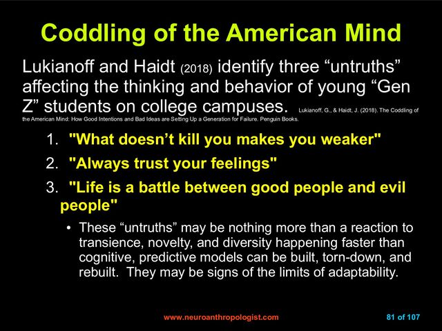www.neuroanthropologist.com
www.neuroanthropologist.com 81 of 107
Coddling of the American Mind
Coddling of the American Mind
Lukianoff and Haidt (2018)
identify three “untruths”
affecting the thinking and behavior of young “Gen
Z” students on college campuses.
Lukianoff, G., & Haidt, J. (2018). The Coddling of
the American Mind: How Good Intentions and Bad Ideas are Setting Up a Generation for Failure. Penguin Books.
1. "What doesn’t kill you makes you weaker"
2. "Always trust your feelings"
3. "Life is a battle between good people and evil
people"
●
These “untruths” may be nothing more than a reaction to
transience, novelty, and diversity happening faster than
cognitive, predictive models can be built, torn-down, and
rebuilt. They may be signs of the limits of adaptability.
