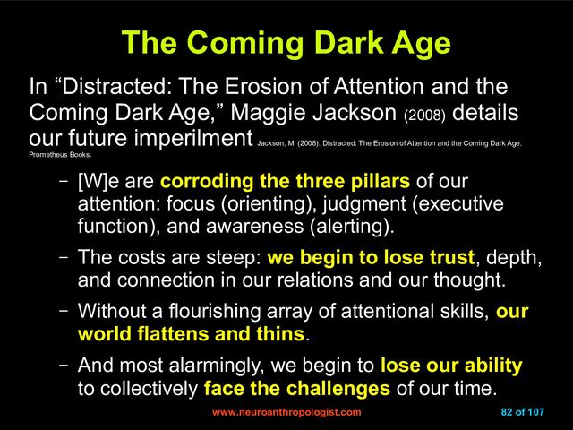 www.neuroanthropologist.com
www.neuroanthropologist.com 82 of 107
The Coming Dark Age
The Coming Dark Age
In “Distracted: The Erosion of Attention and the
Coming Dark Age,” Maggie Jackson (2008)
details
our future imperilment
Jackson, M. (2008). Distracted: The Erosion of Attention and the Coming Dark Age.
Prometheus Books.
– [W]e are corroding the three pillars of our
attention: focus (orienting), judgment (executive
function), and awareness (alerting).
– The costs are steep: we begin to lose trust, depth,
and connection in our relations and our thought.
– Without a flourishing array of attentional skills, our
world flattens and thins.
– And most alarmingly, we begin to lose our ability
to collectively face the challenges of our time.
