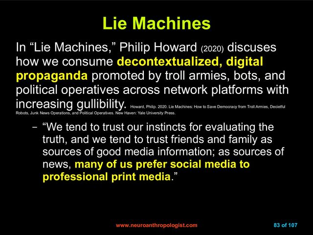 www.neuroanthropologist.com
www.neuroanthropologist.com 83 of 107
Lie Machines
Lie Machines
In “Lie Machines,” Philip Howard (2020)
discuses
how we consume decontextualized, digital
propaganda promoted by troll armies, bots, and
political operatives across network platforms with
increasing gullibility.
Howard, Philip. 2020. Lie Machines: How to Save Democracy from Troll Armies, Decietful
Robots, Junk News Operations, and Political Operatives. New Haven: Yale University Press.
– “We tend to trust our instincts for evaluating the
truth, and we tend to trust friends and family as
sources of good media information; as sources of
news, many of us prefer social media to
professional print media.”
