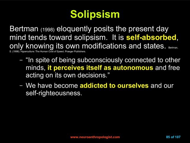 www.neuroanthropologist.com
www.neuroanthropologist.com 85 of 107
Solipsism
Solipsism
Bertman (1998)
eloquently posits the present day
mind tends toward solipsism. It is self-absorbed,
only knowing its own modifications and states.
Bertman,
S. (1998). Hyperculture: The Human Cost of Speed. Praeger Publishers.
– “In spite of being subconsciously connected to other
minds, it perceives itself as autonomous and free
acting on its own decisions.”
– We have become addicted to ourselves and our
self-righteousness.
