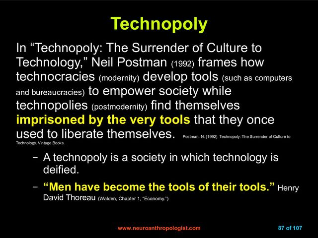 www.neuroanthropologist.com
www.neuroanthropologist.com 87 of 107
Technopoly
Technopoly
In “Technopoly: The Surrender of Culture to
Technology,” Neil Postman (1992)
frames how
technocracies (modernity)
develop tools (such as computers
and bureaucracies)
to empower society while
technopolies (postmodernity)
find themselves
imprisoned by the very tools that they once
used to liberate themselves.
Postman, N. (1992). Technopoly: The Surrender of Culture to
Technology. Vintage Books.
– A technopoly is a society in which technology is
deified.
– “Men have become the tools of their tools.” Henry
David Thoreau (Walden, Chapter 1, “Economy.”)
