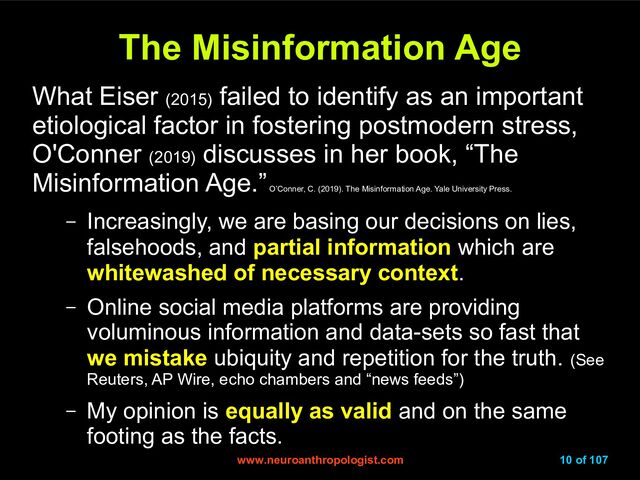 www.neuroanthropologist.com
www.neuroanthropologist.com 10 of 107
The Misinformation Age
The Misinformation Age
What Eiser (2015)
failed to identify as an important
etiological factor in fostering postmodern stress,
O'Conner (2019)
discusses in her book, “The
Misinformation Age.”
O’Conner, C. (2019). The Misinformation Age. Yale University Press.
– Increasingly, we are basing our decisions on lies,
falsehoods, and partial information which are
whitewashed of necessary context.
– Online social media platforms are providing
voluminous information and data-sets so fast that
we mistake ubiquity and repetition for the truth. (See
Reuters, AP Wire, echo chambers and “news feeds”)
– My opinion is equally as valid and on the same
footing as the facts.
