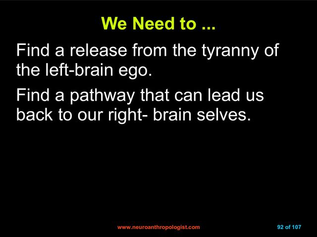 www.neuroanthropologist.com
www.neuroanthropologist.com 92 of 107
We Need to ...
We Need to ...
Find a release from the tyranny of
the left-brain ego.
Find a pathway that can lead us
back to our right- brain selves.
