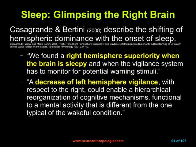 www.neuroanthropologist.com
www.neuroanthropologist.com 94 of 107
Sleep: Glimpsing the Right Brain
Sleep: Glimpsing the Right Brain
Casagrande & Bertini (2008)
describe the shifting of
hemispheric dominance with the onset of sleep.
Casagrande, Maria, and Mario Bertini. 2008. “Night-Time Right Hemisphere Superiority and Daytime Left Hemisphere Superiority: A Repatterning of Laterality
across Wake–Sleep–Wake States.” Biological Psychology 77(3):337–42.
– “We found a right hemisphere superiority when
the brain is sleepy and when the vigilance system
has to monitor for potential warning stimuli.”
– “A decrease of left hemisphere vigilance, with
respect to the right, could enable a hierarchical
reorganization of cognitive mechanisms, functional
to a mental activity that is different from the one
typical of the wakeful condition.”
