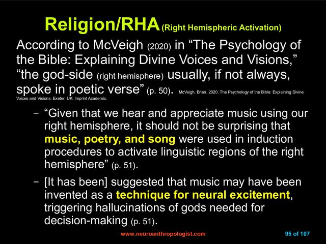www.neuroanthropologist.com
www.neuroanthropologist.com 95 of 107
Religion/RHA
Religion/RHA
(Right Hemispheric Activation)
(Right Hemispheric Activation)
According to McVeigh (2020)
in “The Psychology of
the Bible: Explaining Divine Voices and Visions,”
“the god-side (right hemisphere)
usually, if not always,
spoke in poetic verse” (p. 50)
.
McVeigh, Brian. 2020. The Psychology of the Bible: Explaining Divine
Voices and Visions. Exeter, UK: Imprint Academic.
– “Given that we hear and appreciate music using our
right hemisphere, it should not be surprising that
music, poetry, and song were used in induction
procedures to activate linguistic regions of the right
hemisphere” (p. 51).
– [It has been] suggested that music may have been
invented as a technique for neural excitement,
triggering hallucinations of gods needed for
decision-making (p. 51).
