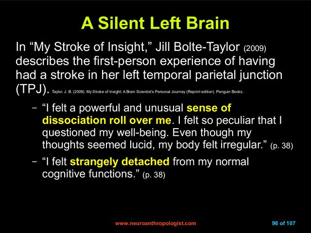 www.neuroanthropologist.com
www.neuroanthropologist.com 96 of 107
A Silent Left Brain
A Silent Left Brain
In “My Stroke of Insight,” Jill Bolte-Taylor (2009)
describes the first-person experience of having
had a stroke in her left temporal parietal junction
(TPJ).
Taylor, J. B. (2009). My Stroke of Insight: A Brain Scientist’s Personal Journey (Reprint edition). Penguin Books.
– “I felt a powerful and unusual sense of
dissociation roll over me. I felt so peculiar that I
questioned my well-being. Even though my
thoughts seemed lucid, my body felt irregular.” (p. 38)
– “I felt strangely detached from my normal
cognitive functions.” (p. 38)
