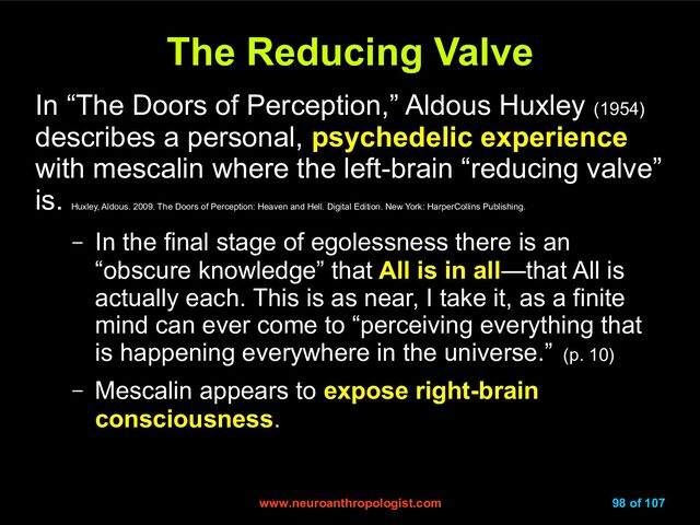 www.neuroanthropologist.com
www.neuroanthropologist.com 98 of 107
The Reducing Valve
The Reducing Valve
In “The Doors of Perception,” Aldous Huxley (1954)
describes a personal, psychedelic experience
with mescalin where the left-brain “reducing valve”
is.
Huxley, Aldous. 2009. The Doors of Perception: Heaven and Hell. Digital Edition. New York: HarperCollins Publishing.
– In the final stage of egolessness there is an
“obscure knowledge” that All is in all—that All is
actually each. This is as near, I take it, as a finite
mind can ever come to “perceiving everything that
is happening everywhere in the universe.” (p. 10)
– Mescalin appears to expose right-brain
consciousness.
