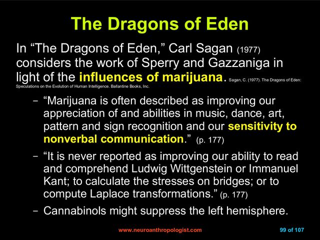 www.neuroanthropologist.com
www.neuroanthropologist.com 99 of 107
The Dragons of Eden
The Dragons of Eden
In “The Dragons of Eden,” Carl Sagan (1977)
considers the work of Sperry and Gazzaniga in
light of the influences of marijuana.
Sagan, C. (1977). The Dragons of Eden:
Speculations on the Evolution of Human Intelligence. Ballantine Books, Inc.
– “Marijuana is often described as improving our
appreciation of and abilities in music, dance, art,
pattern and sign recognition and our sensitivity to
nonverbal communication.” (p. 177)
– “It is never reported as improving our ability to read
and comprehend Ludwig Wittgenstein or Immanuel
Kant; to calculate the stresses on bridges; or to
compute Laplace transformations.” (p. 177)
– Cannabinols might suppress the left hemisphere.
