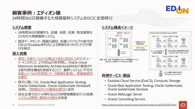 24時間365⽇稼働する⼤規模基幹システムをOCIに全⾯移⾏
システム概要
• 24時間365⽇稼働する、店舗、本部、在庫、物流業務な
どの12の⼤規模基幹システム
• 既存データセンター閉鎖の通知、各種ソフトウェアの保守切
れおよびExadata⽼朽化による更新をきっかけにクラウド移
⾏を検討
導⼊効果
• 東京・⼤阪リージョンの2拠点で合計200以上のコンピュー
ト・インスタンス、2つのExaCSを利⽤し、Oracle Cloud
Maximum Availability Architecture(MAA)で推奨され
る⾼可⽤性構成を実装することで、基幹システムに不可⽋
な⾼いレベルの可⽤性とデータ保護を実現し、事業継続性
を強化
• 移⾏に際しては、Oracle Real Application Testing、
Oracle GoldenGate、Oracle GoldenGate Veridataを
活⽤し、3時間以内での確実な移⾏に成功
• ⾃社主導でOCIへの移⾏およびDR環境構築を⾏った結果、
システムの開発・運⽤の内製化を加速
顧客事例︓エディオン様
https://www.oracle.com/jp/corporate/pressrelease/jp20210301.html
システム構成イメージ
利⽤サービス・製品
• Exadata Cloud Service (ExaCS), Compute, Storage
• Oracle Real Application Testing, Oracle GoldenGate,
Oracle GoldenGate Veridata
• Oracle WebLogic Server
• Oracle Consulting Service
Copyright © 2023, Oracle and/or its affiliates
40
