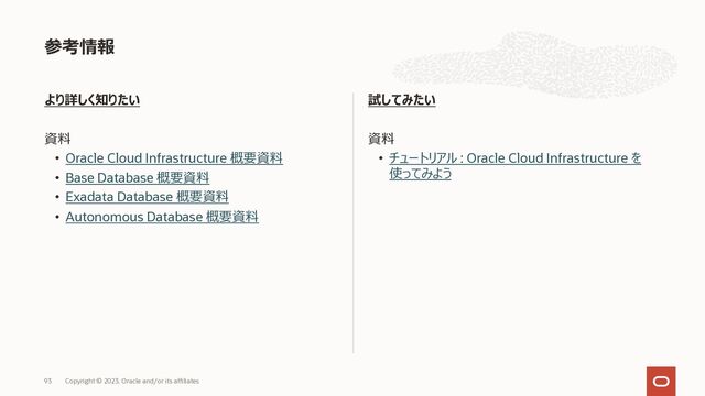より詳しく知りたい
資料
• Oracle Cloud Infrastructure 概要資料
• Base Database 概要資料
• Exadata Database 概要資料
• Autonomous Database 概要資料
試してみたい
資料
• チュートリアル : Oracle Cloud Infrastructure を
使ってみよう
参考情報
Copyright © 2023, Oracle and/or its affiliates
93

