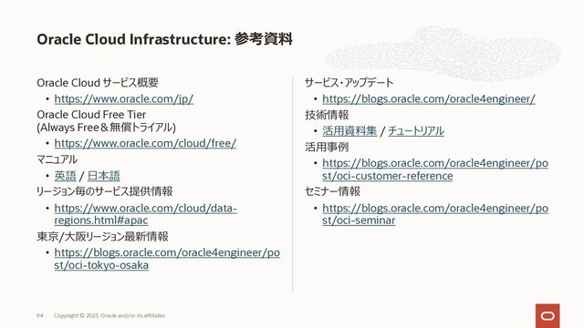 Oracle Cloud サービス概要
• https://www.oracle.com/jp/
Oracle Cloud Free Tier
(Always Free＆無償トライアル)
• https://www.oracle.com/cloud/free/
マニュアル
• 英語 / ⽇本語
リージョン毎のサービス提供情報
• https://www.oracle.com/cloud/data-
regions.html#apac
東京/⼤阪リージョン最新情報
• https://blogs.oracle.com/oracle4engineer/po
st/oci-tokyo-osaka
サービス・アップデート
• https://blogs.oracle.com/oracle4engineer/
技術情報
• 活⽤資料集 / チュートリアル
活⽤事例
• https://blogs.oracle.com/oracle4engineer/po
st/oci-customer-reference
セミナー情報
• https://blogs.oracle.com/oracle4engineer/po
st/oci-seminar
Oracle Cloud Infrastructure: 参考資料
Copyright © 2023, Oracle and/or its affiliates
94
