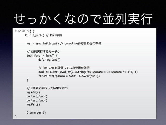 ͔ͤͬ͘ͳͷͰฒྻ࣮ߦ
func main() {
C.init_perl() // Perl準備
wg := sync.WaitGroup{} // goroutine待ち合わせの準備
// 並列列実⾏行行するルーチン
test_func := func() {
defer wg.Done()
// Perlの⽂文を評価してスカラ値を取得
sval := C.Perl_eval_pv(C.CString("my $powawa = 3; $powawa *= 3"), 1)
fmt.Printf("powawa = %v\n", C.Sv2Iv(sval))
}
// 2並列列で実⾏行行して結果を待つ
wg.Add(2)
go test_func()
go test_func()
wg.Wait()
C.term_perl()
}
