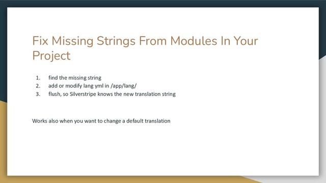 Fix Missing Strings From Modules In Your
Project
1. find the missing string
2. add or modify lang yml in /app/lang/
3. flush, so Silverstripe knows the new translation string
Works also when you want to change a default translation
