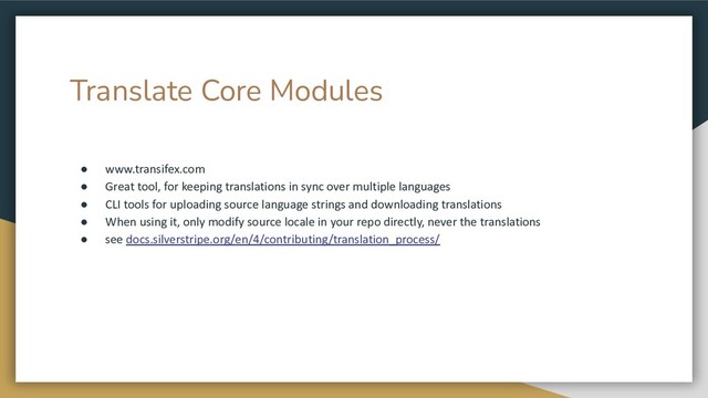 Translate Core Modules
● www.transifex.com
● Great tool, for keeping translations in sync over multiple languages
● CLI tools for uploading source language strings and downloading translations
● When using it, only modify source locale in your repo directly, never the translations
● see docs.silverstripe.org/en/4/contributing/translation_process/
