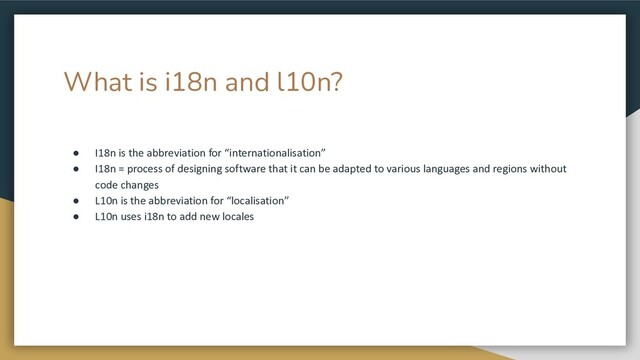 What is i18n and l10n?
● I18n is the abbreviation for “internationalisation”
● I18n = process of designing software that it can be adapted to various languages and regions without
code changes
● L10n is the abbreviation for “localisation”
● L10n uses i18n to add new locales
