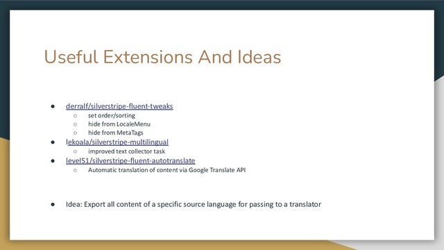 Useful Extensions And Ideas
● derralf/silverstripe-fluent-tweaks
○ set order/sorting
○ hide from LocaleMenu
○ hide from MetaTags
● lekoala/silverstripe-multilingual
○ improved text collector task
● level51/silverstripe-fluent-autotranslate
○ Automatic translation of content via Google Translate API
● Idea: Export all content of a specific source language for passing to a translator
