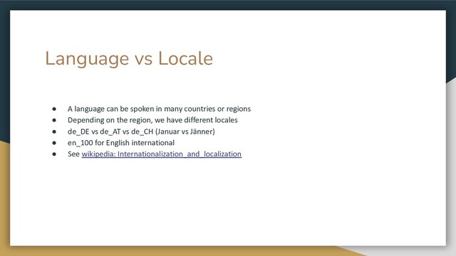 Language vs Locale
● A language can be spoken in many countries or regions
● Depending on the region, we have different locales
● de_DE vs de_AT vs de_CH (Januar vs Jänner)
● en_100 for English international
● See wikipedia: Internationalization_and_localization
