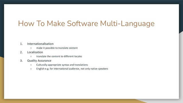 How To Make Software Multi-Language
1. Internationalisation
○ make it possible to translate content
2. Localisation
○ translate the content to different locales
3. Quality Assurance
○ Culturally appropriate syntax and translations
○ English e.g. for international audience, not only native speakers
