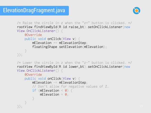 25
ElevationDragFragment.java
/* Raise the circle in z when the "z+" button is clicked. */
rootView.findViewById(R.id.raise_bt).setOnClickListener(new
View.OnClickListener() {
@Override
public void onClick(View v) {
mElevation += mElevationStep;
floatingShape.setElevation(mElevation);
}
});
/* Lower the circle in z when the "z-" button is clicked. */
rootView.findViewById(R.id.lower_bt).setOnClickListener(new
View.OnClickListener() {
@Override
public void onClick(View v) {
mElevation -= mElevationStep;
// Don't allow for negative values of Z.
if (mElevation < 0) {
mElevation = 0;
}
}
});
