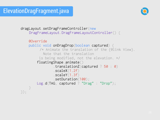 26
ElevationDragFragment.java
dragLayout.setDragFrameController(new
DragFrameLayout.DragFrameLayoutController() {
@Override
public void onDragDrop(boolean captured) {
/* Animate the translation of the {@link View}.
Note that the translation
is being modified, not the elevation. */
floatingShape.animate()
.translationZ(captured ? 50 : 0)
.scaleX(1.2f)
.scaleY(1.3f)
.setDuration(100);
Log.d(TAG, captured ? "Drag" : "Drop");
}
});
