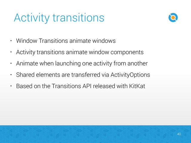 Activity transitions
40
• Window Transitions animate windows
• Activity transitions animate window components
• Animate when launching one activity from another
• Shared elements are transferred via ActivityOptions
• Based on the Transitions API released with KitKat
