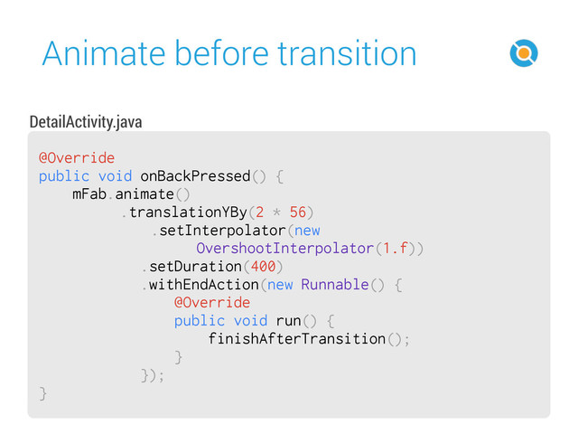 Animate before transition
52
@Override
public void onBackPressed() {
mFab.animate()
.translationYBy(2 * 56)
.setInterpolator(new
OvershootInterpolator(1.f))
.setDuration(400)
.withEndAction(new Runnable() {
@Override
public void run() {
finishAfterTransition();
}
});
}
DetailActivity.java
