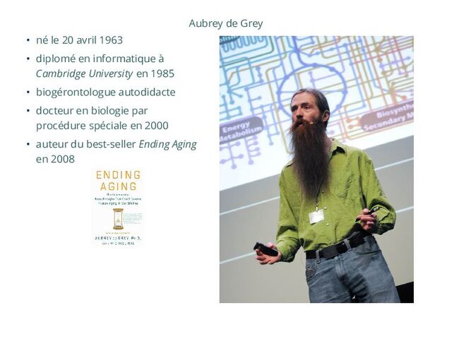 Aubrey de Grey
• né le 20 avril 1963
• diplomé en informatique à
Cambridge University en 1985
• biogérontologue autodidacte
• docteur en biologie par
procédure spéciale en 2000
• auteur du best-seller Ending Aging
en 2008
